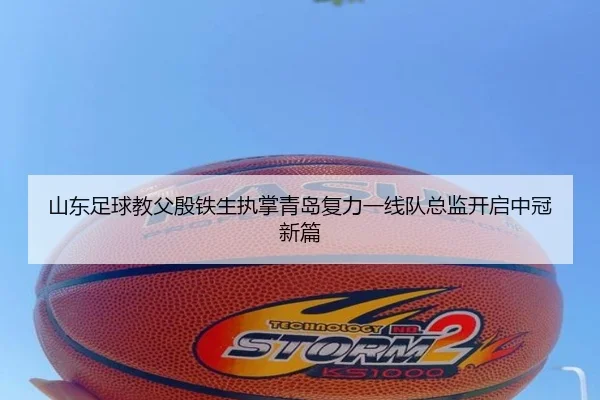 山东足球教父殷铁生执掌青岛复力一线队总监开启中冠新篇